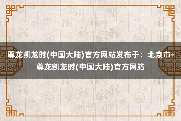 尊龙凯龙时(中国大陆)官方网站发布于：北京市-尊龙凯龙时(中国大陆)官方网站