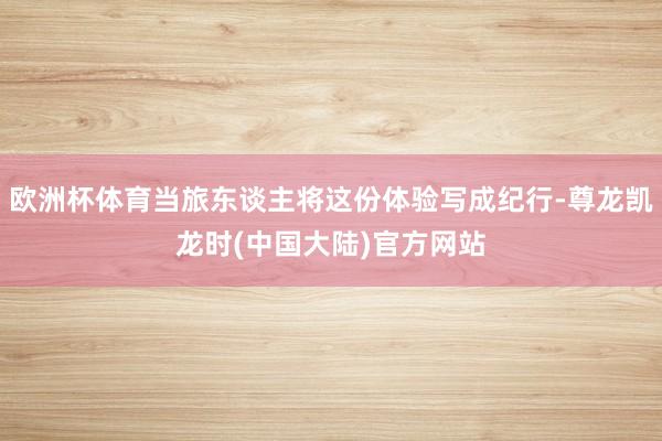 欧洲杯体育当旅东谈主将这份体验写成纪行-尊龙凯龙时(中国大陆)官方网站