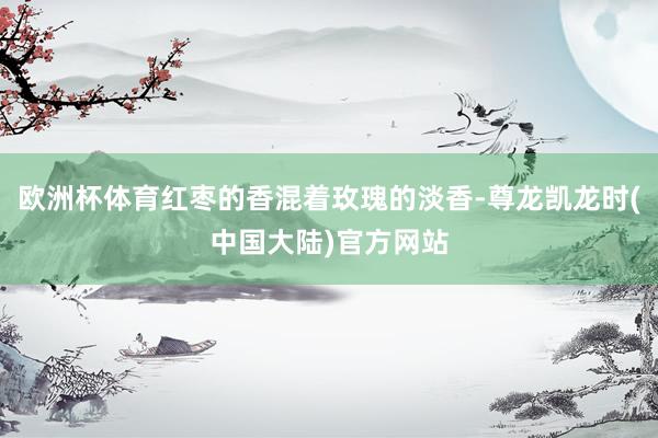 欧洲杯体育红枣的香混着玫瑰的淡香-尊龙凯龙时(中国大陆)官方网站
