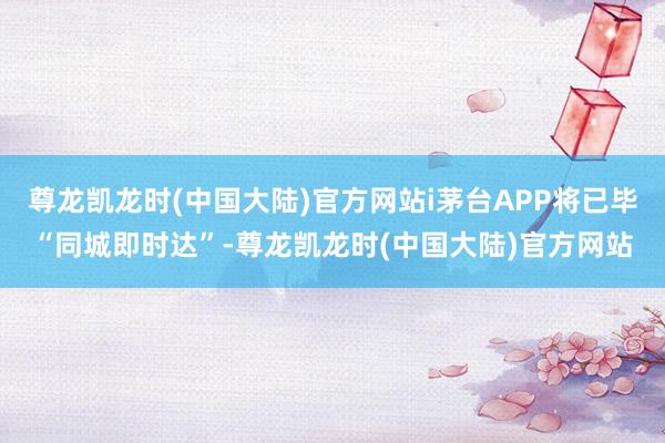 尊龙凯龙时(中国大陆)官方网站i茅台APP将已毕“同城即时达”-尊龙凯龙时(中国大陆)官方网站