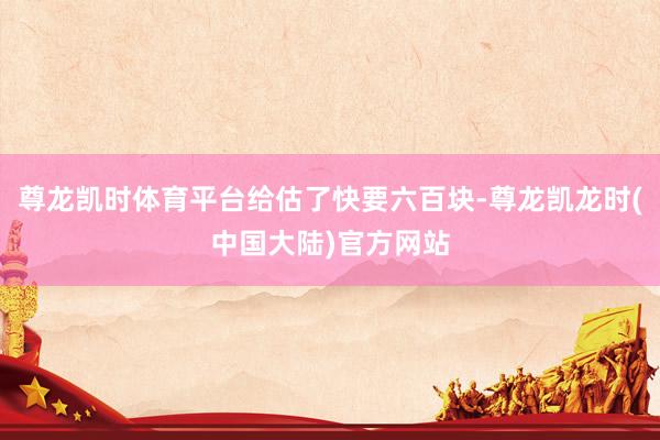 尊龙凯时体育平台给估了快要六百块-尊龙凯龙时(中国大陆)官方网站