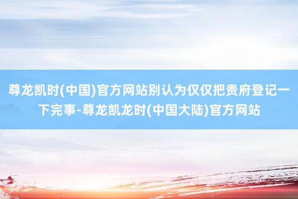 尊龙凯时(中国)官方网站别认为仅仅把贵府登记一下完事-尊龙凯龙时(中国大陆)官方网站
