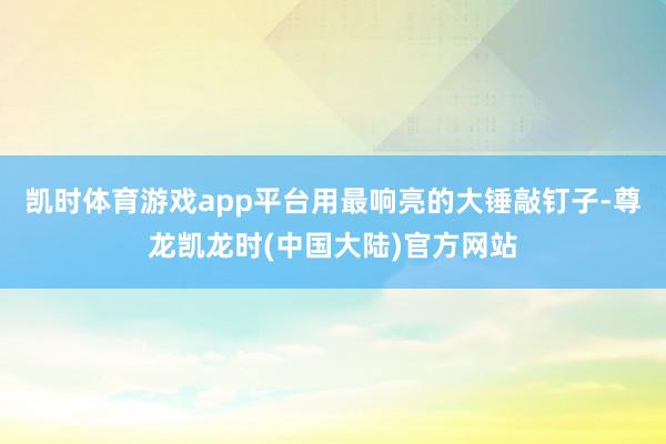 凯时体育游戏app平台用最响亮的大锤敲钉子-尊龙凯龙时(中国大陆)官方网站