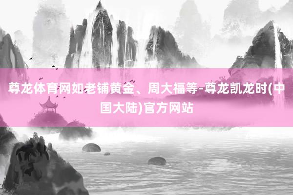 尊龙体育网如老铺黄金、周大福等-尊龙凯龙时(中国大陆)官方网站