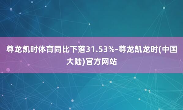 尊龙凯时体育同比下落31.53%-尊龙凯龙时(中国大陆)官方网站