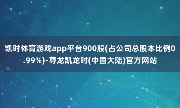 凯时体育游戏app平台900股(占公司总股本比例0.99%)-尊龙凯龙时(中国大陆)官方网站