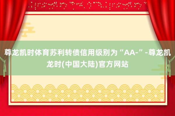 尊龙凯时体育苏利转债信用级别为“AA-”-尊龙凯龙时(中国大陆)官方网站