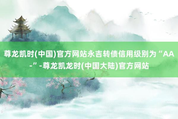尊龙凯时(中国)官方网站永吉转债信用级别为“AA-”-尊龙凯龙时(中国大陆)官方网站
