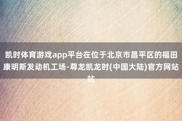 凯时体育游戏app平台在位于北京市昌平区的福田康明斯发动机工场-尊龙凯龙时(中国大陆)官方网站