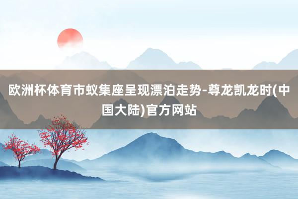 欧洲杯体育市蚁集座呈现漂泊走势-尊龙凯龙时(中国大陆)官方网站