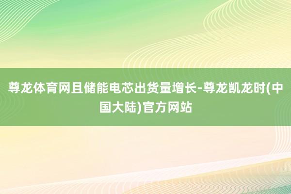 尊龙体育网且储能电芯出货量增长-尊龙凯龙时(中国大陆)官方网站