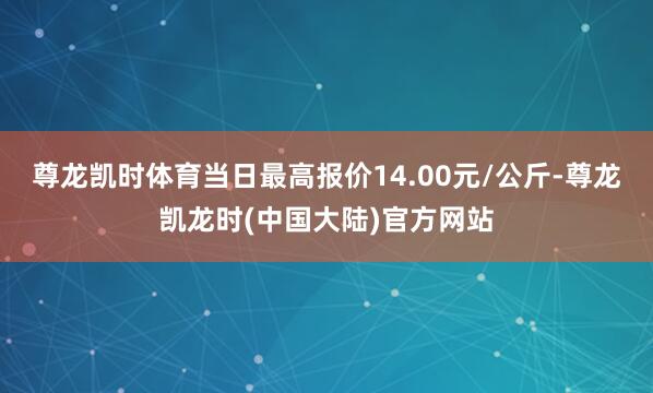 尊龙凯时体育当日最高报价14.00元/公斤-尊龙凯龙时(中国大陆)官方网站