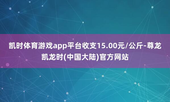 凯时体育游戏app平台收支15.00元/公斤-尊龙凯龙时(中国大陆)官方网站