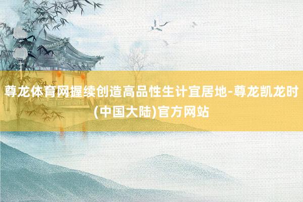 尊龙体育网握续创造高品性生计宜居地-尊龙凯龙时(中国大陆)官方网站