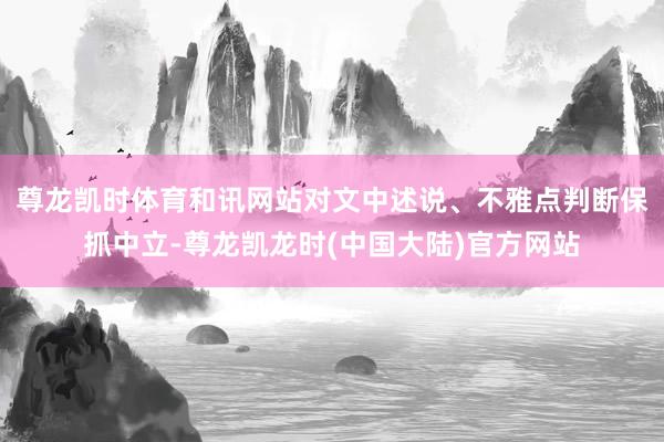 尊龙凯时体育和讯网站对文中述说、不雅点判断保抓中立-尊龙凯龙时(中国大陆)官方网站