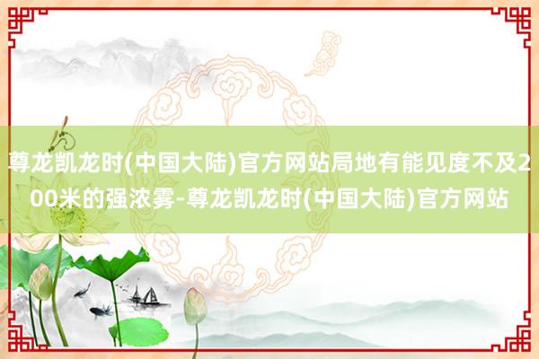 尊龙凯龙时(中国大陆)官方网站局地有能见度不及200米的强浓雾-尊龙凯龙时(中国大陆)官方网站