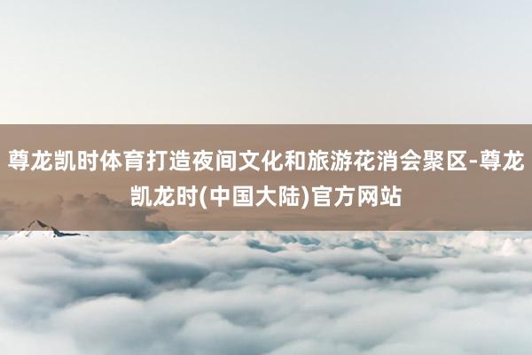 尊龙凯时体育打造夜间文化和旅游花消会聚区-尊龙凯龙时(中国大陆)官方网站