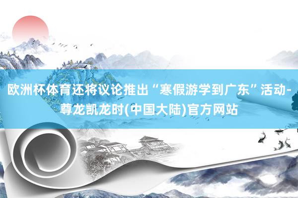 欧洲杯体育还将议论推出“寒假游学到广东”活动-尊龙凯龙时(中国大陆)官方网站