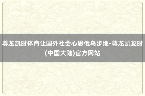 尊龙凯时体育让国外社会心思俄乌步地-尊龙凯龙时(中国大陆)官方网站