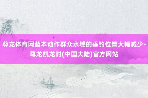 尊龙体育网蓝本动作群众水域的垂钓位置大幅减少-尊龙凯龙时(中国大陆)官方网站