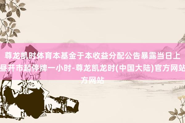 尊龙凯时体育本基金于本收益分配公告暴露当日上昼开市起停牌一小时-尊龙凯龙时(中国大陆)官方网站