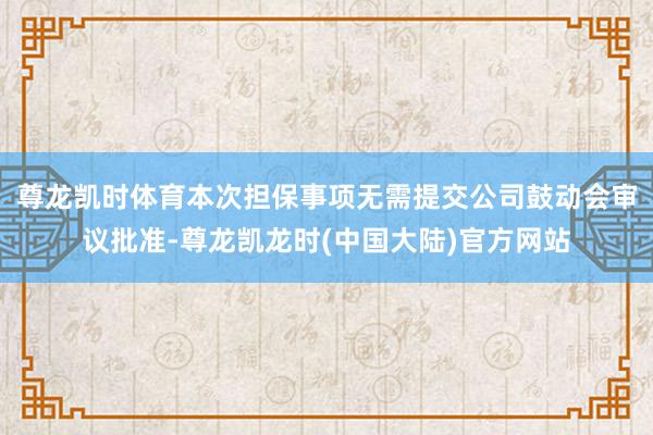 尊龙凯时体育本次担保事项无需提交公司鼓动会审议批准-尊龙凯龙时(中国大陆)官方网站