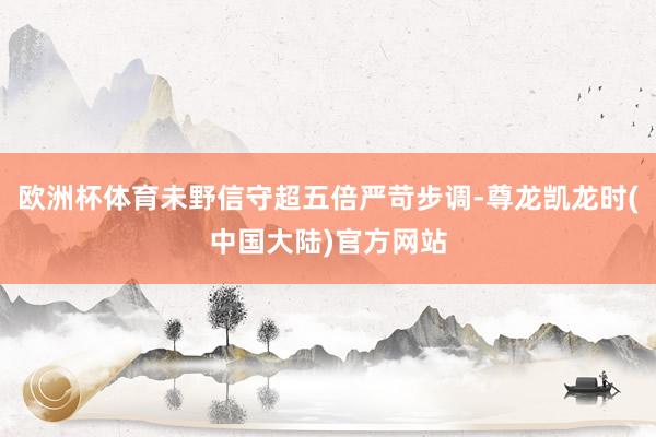 欧洲杯体育未野信守超五倍严苛步调-尊龙凯龙时(中国大陆)官方网站