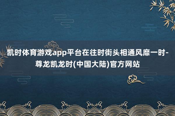 凯时体育游戏app平台在往时街头相通风靡一时-尊龙凯龙时(中国大陆)官方网站