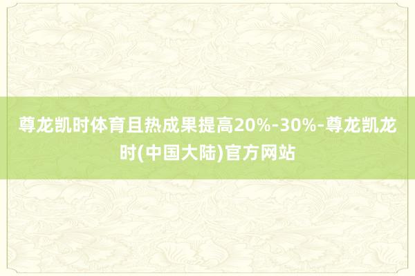 尊龙凯时体育且热成果提高20%-30%-尊龙凯龙时(中国大陆)官方网站