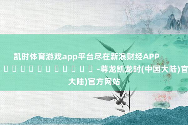 凯时体育游戏app平台尽在新浪财经APP            													-尊龙凯龙时(中国大陆)官方网站