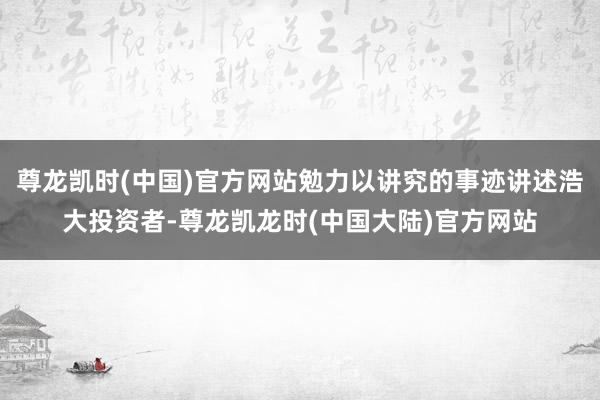 尊龙凯时(中国)官方网站勉力以讲究的事迹讲述浩大投资者-尊龙凯龙时(中国大陆)官方网站