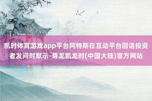 凯时体育游戏app平台阿特斯在互动平台回话投资者发问时默示-尊龙凯龙时(中国大陆)官方网站