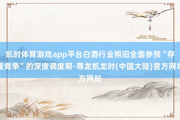 凯时体育游戏app平台白酒行业照旧全面参预“存量竞争”的深度调度期-尊龙凯龙时(中国大陆)官方网站