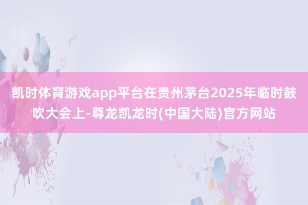 凯时体育游戏app平台在贵州茅台2025年临时鼓吹大会上-尊龙凯龙时(中国大陆)官方网站