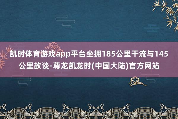 凯时体育游戏app平台坐拥185公里干流与145公里故谈-尊龙凯龙时(中国大陆)官方网站