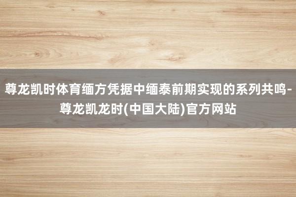 尊龙凯时体育缅方凭据中缅泰前期实现的系列共鸣-尊龙凯龙时(中国大陆)官方网站