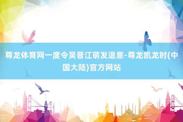 尊龙体育网一度令吴晋江萌发退意-尊龙凯龙时(中国大陆)官方网站