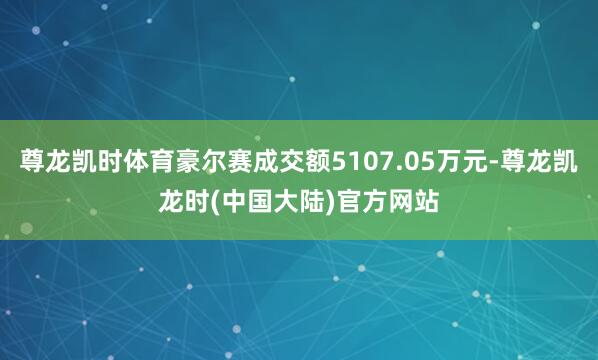 尊龙凯时体育豪尔赛成交额5107.05万元-尊龙凯龙时(中国大陆)官方网站