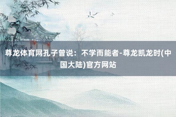 尊龙体育网孔子曾说：不学而能者-尊龙凯龙时(中国大陆)官方网站