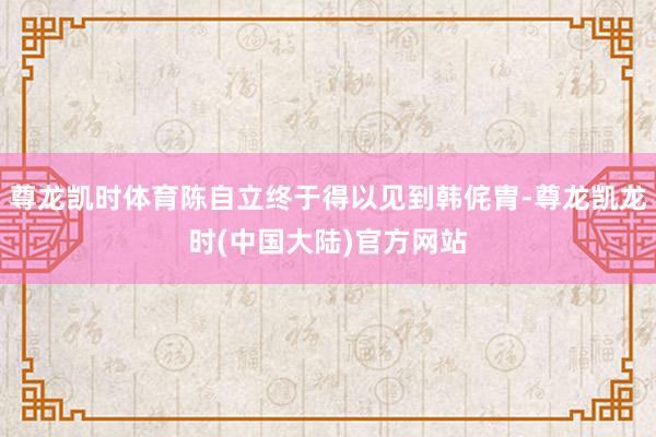 尊龙凯时体育陈自立终于得以见到韩侂胄-尊龙凯龙时(中国大陆)官方网站
