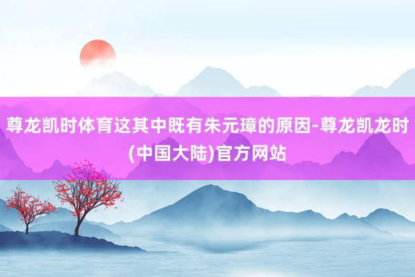 尊龙凯时体育这其中既有朱元璋的原因-尊龙凯龙时(中国大陆)官方网站