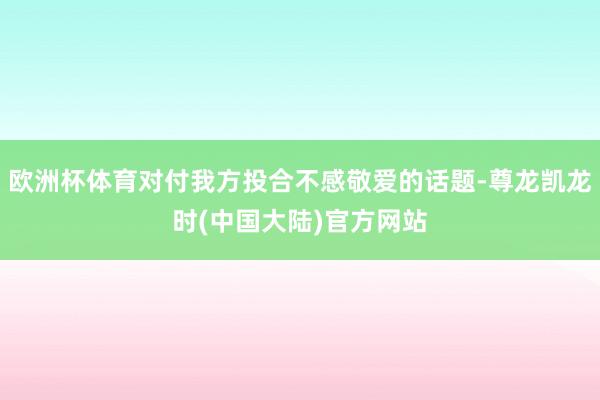 欧洲杯体育对付我方投合不感敬爱的话题-尊龙凯龙时(中国大陆)官方网站