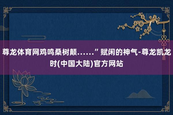 尊龙体育网鸡鸣桑树颠……”赋闲的神气-尊龙凯龙时(中国大陆)官方网站