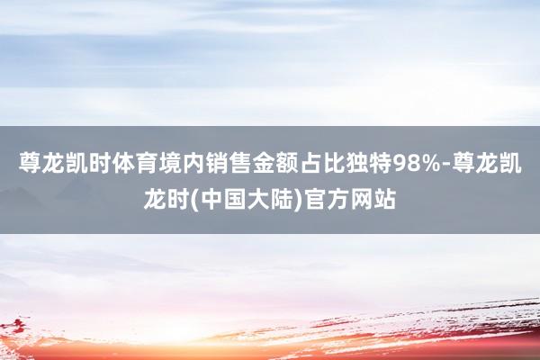 尊龙凯时体育境内销售金额占比独特98%-尊龙凯龙时(中国大陆)官方网站