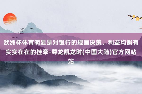 欧洲杯体育明显是对银行的规画决策、利益均衡有实实在在的挂牵-尊龙凯龙时(中国大陆)官方网站