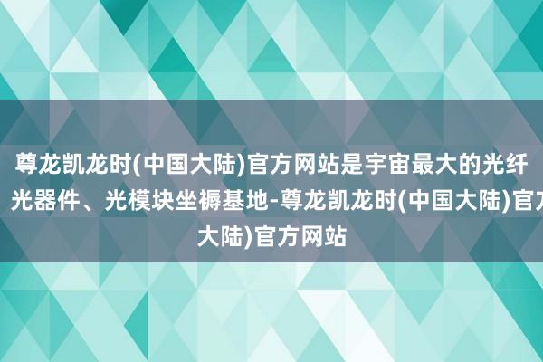 尊龙凯龙时(中国大陆)官方网站是宇宙最大的光纤光缆、光器件、光模块坐褥基地-尊龙凯龙时(中国大陆)官方网站