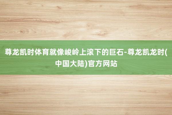尊龙凯时体育就像峻岭上滚下的巨石-尊龙凯龙时(中国大陆)官方网站