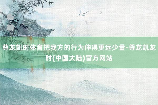 尊龙凯时体育把我方的行为伸得更远少量-尊龙凯龙时(中国大陆)官方网站