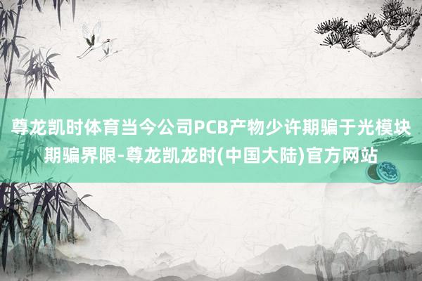 尊龙凯时体育当今公司PCB产物少许期骗于光模块期骗界限-尊龙凯龙时(中国大陆)官方网站