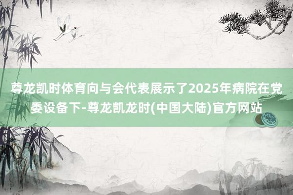 尊龙凯时体育向与会代表展示了2025年病院在党委设备下-尊龙凯龙时(中国大陆)官方网站